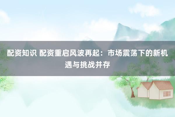 配资知识 配资重启风波再起：市场震荡下的新机遇与挑战并存
