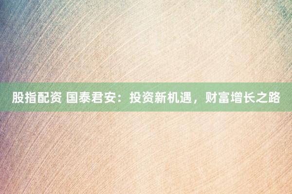 股指配资 国泰君安：投资新机遇，财富增长之路