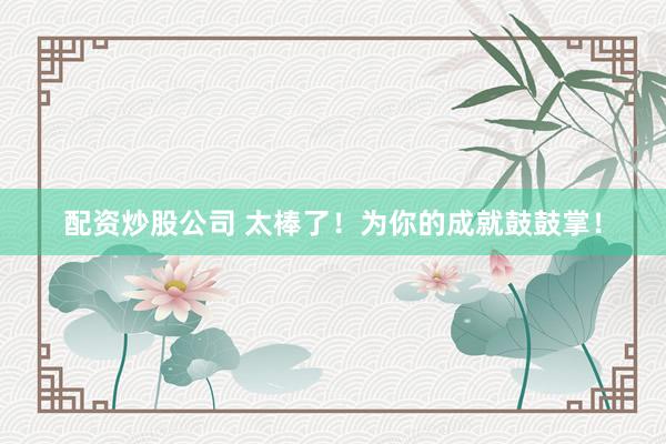 配资炒股公司 太棒了！为你的成就鼓鼓掌！