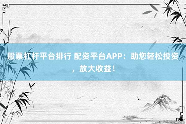 股票杠杆平台排行 配资平台APP：助您轻松投资，放大收益！