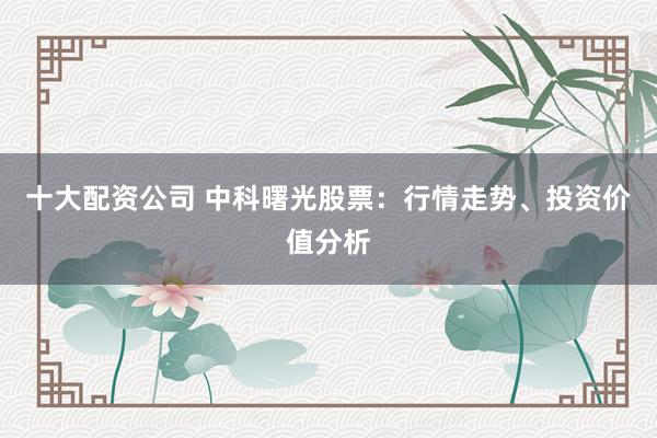 十大配资公司 中科曙光股票：行情走势、投资价值分析