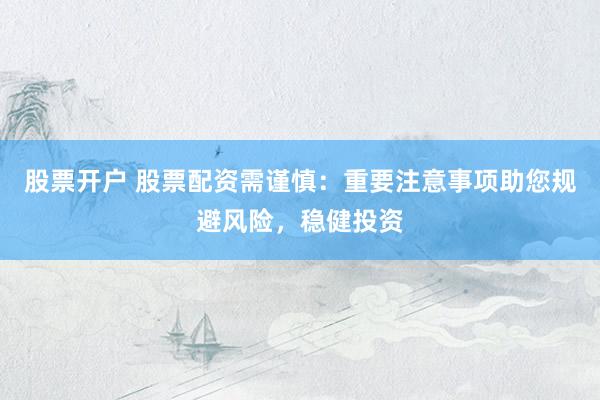 股票开户 股票配资需谨慎：重要注意事项助您规避风险，稳健投资
