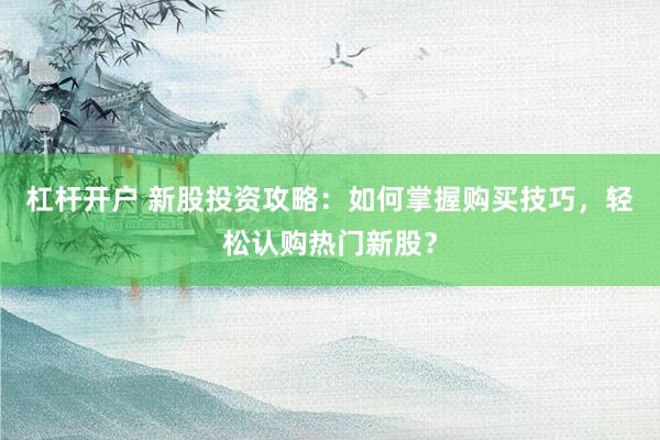 杠杆开户 新股投资攻略：如何掌握购买技巧，轻松认购热门新股？