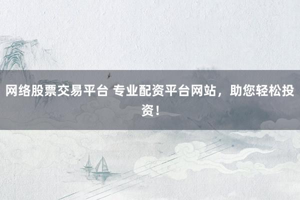 网络股票交易平台 专业配资平台网站，助您轻松投资！