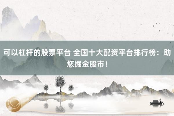 可以杠杆的股票平台 全国十大配资平台排行榜：助您掘金股市！