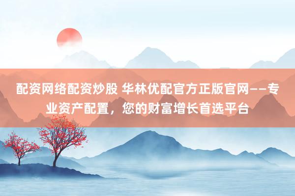 配资网络配资炒股 华林优配官方正版官网——专业资产配置，您的财富增长首选平台
