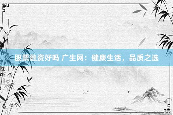 股票融资好吗 广生网：健康生活，品质之选