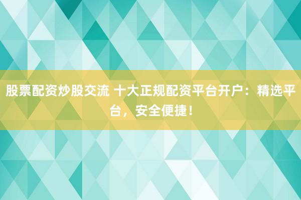股票配资炒股交流 十大正规配资平台开户：精选平台，安全便捷！