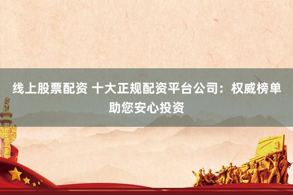 线上股票配资 十大正规配资平台公司：权威榜单助您安心投资