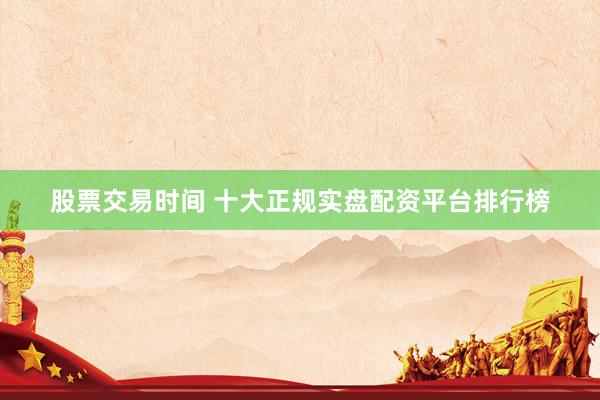 股票交易时间 十大正规实盘配资平台排行榜