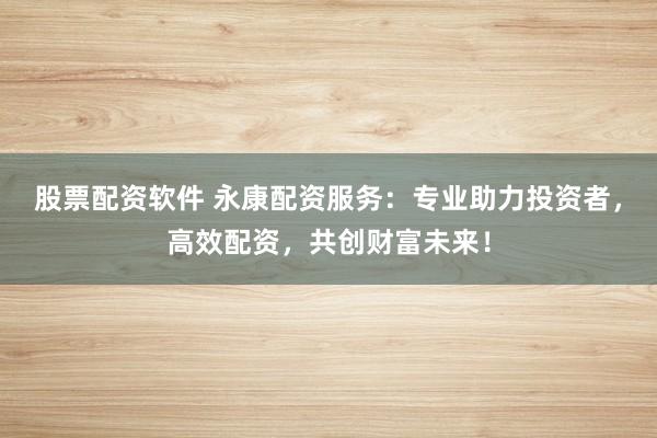 股票配资软件 永康配资服务：专业助力投资者，高效配资，共创财富未来！