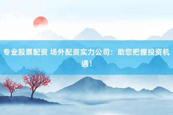专业股票配资 场外配资实力公司：助您把握投资机遇！
