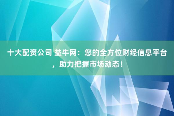 十大配资公司 益牛网：您的全方位财经信息平台，助力把握市场动态！
