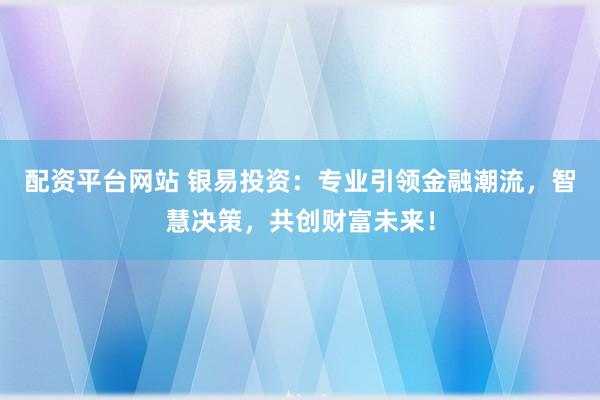 配资平台网站 银易投资：专业引领金融潮流，智慧决策，共创财富未来！
