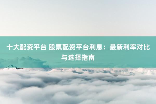 十大配资平台 股票配资平台利息：最新利率对比与选择指南