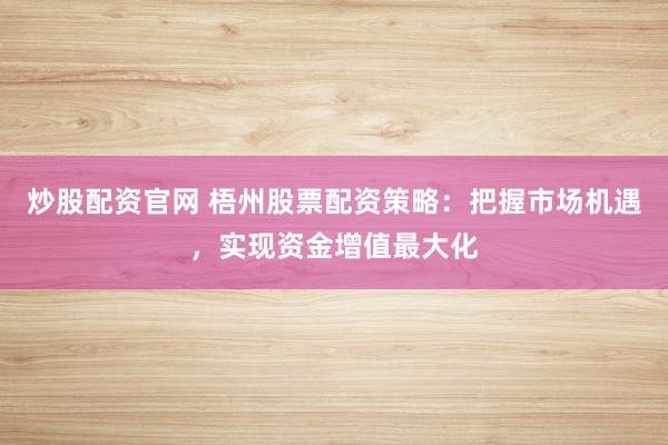 炒股配资官网 梧州股票配资策略：把握市场机遇，实现资金增值最大化