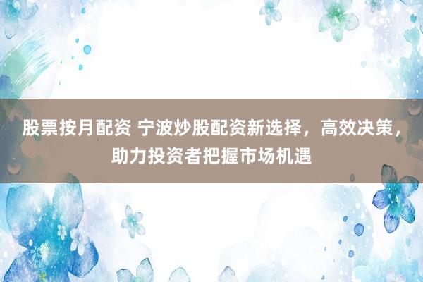 股票按月配资 宁波炒股配资新选择，高效决策，助力投资者把握市场机遇