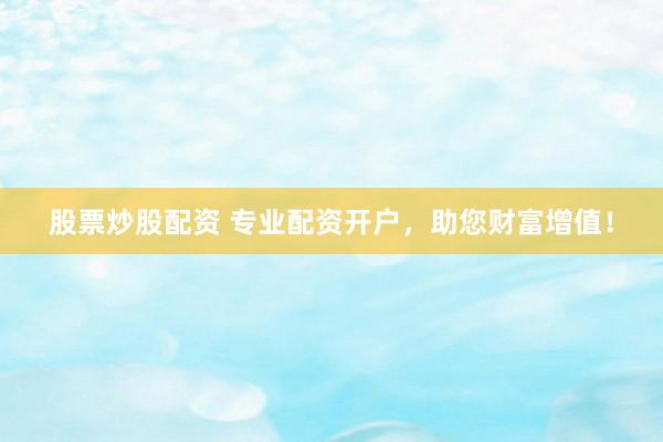 股票炒股配资 专业配资开户，助您财富增值！