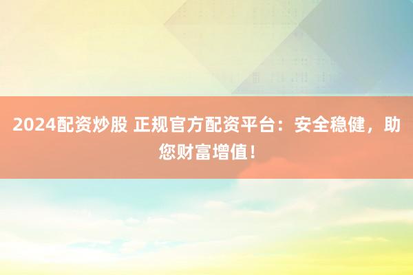 2024配资炒股 正规官方配资平台：安全稳健，助您财富增值！
