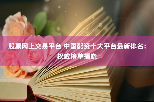 股票网上交易平台 中国配资十大平台最新排名：权威榜单揭晓