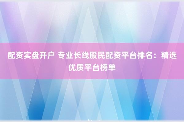 配资实盘开户 专业长线股民配资平台排名：精选优质平台榜单