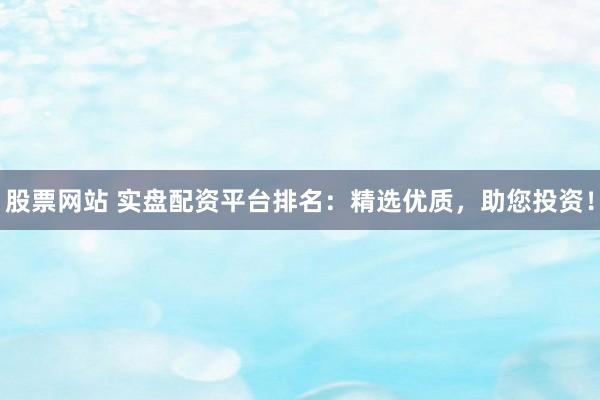 股票网站 实盘配资平台排名：精选优质，助您投资！
