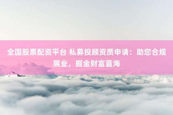 全国股票配资平台 私募投顾资质申请：助您合规展业，掘金财富蓝海