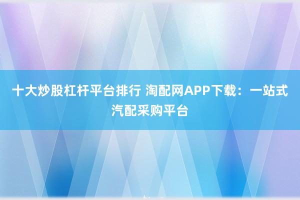 十大炒股杠杆平台排行 淘配网APP下载：一站式汽配采购平台