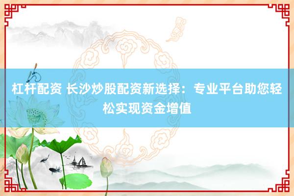 杠杆配资 长沙炒股配资新选择：专业平台助您轻松实现资金增值