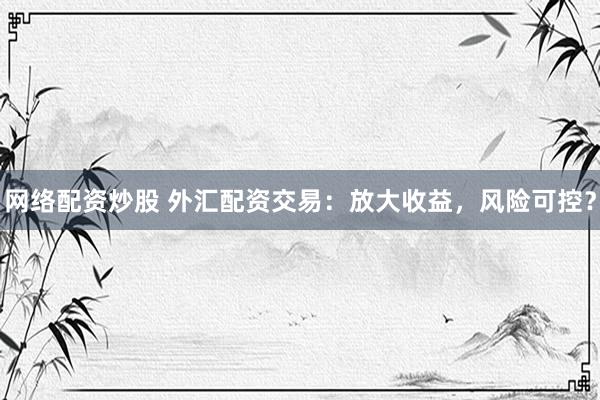 网络配资炒股 外汇配资交易：放大收益，风险可控？
