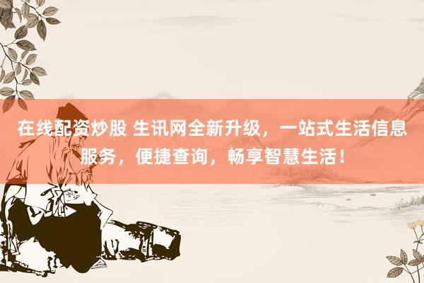 在线配资炒股 生讯网全新升级，一站式生活信息服务，便捷查询，畅享智慧生活！