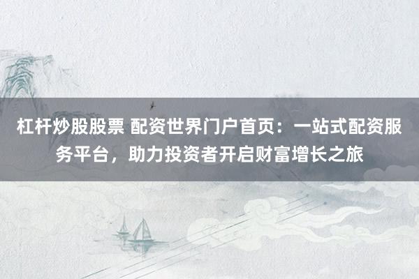 杠杆炒股股票 配资世界门户首页：一站式配资服务平台，助力投资者开启财富增长之旅