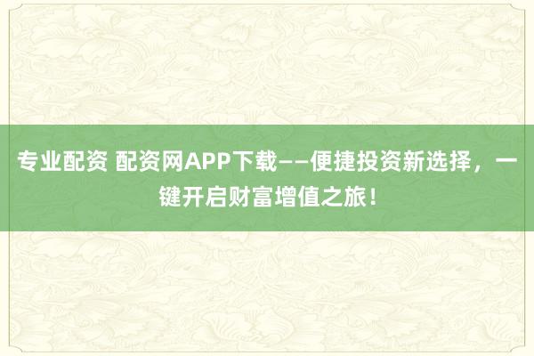 专业配资 配资网APP下载——便捷投资新选择，一键开启财富增值之旅！