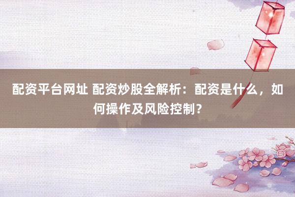 配资平台网址 配资炒股全解析：配资是什么，如何操作及风险控制？