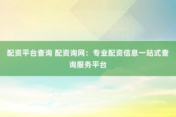 配资平台查询 配资询网：专业配资信息一站式查询服务平台