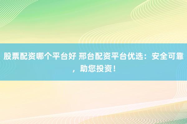 股票配资哪个平台好 邢台配资平台优选：安全可靠，助您投资！