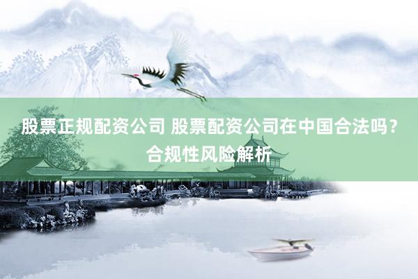 股票正规配资公司 股票配资公司在中国合法吗？合规性风险解析