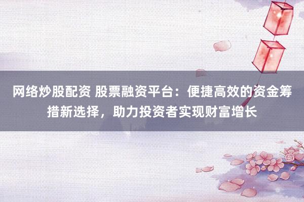 网络炒股配资 股票融资平台：便捷高效的资金筹措新选择，助力投资者实现财富增长