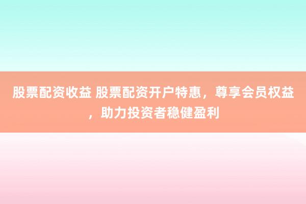 股票配资收益 股票配资开户特惠，尊享会员权益，助力投资者稳健盈利