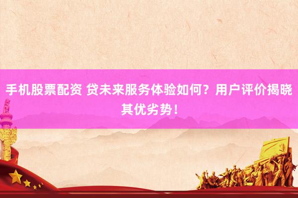 手机股票配资 贷未来服务体验如何？用户评价揭晓其优劣势！