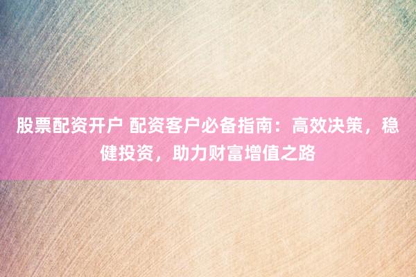 股票配资开户 配资客户必备指南：高效决策，稳健投资，助力财富增值之路
