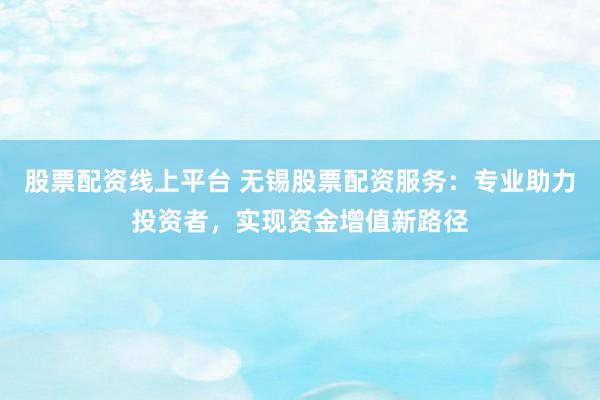 股票配资线上平台 无锡股票配资服务：专业助力投资者，实现资金增值新路径