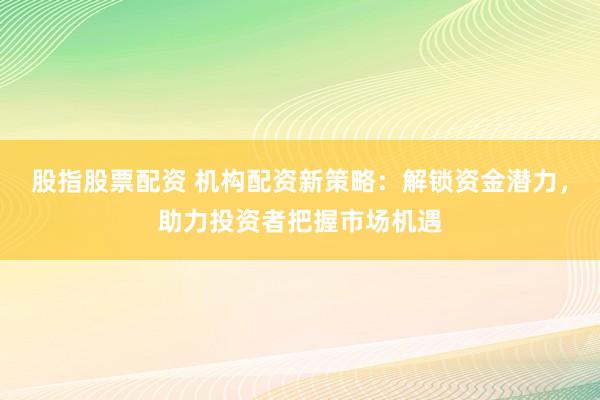 股指股票配资 机构配资新策略：解锁资金潜力，助力投资者把握市场机遇