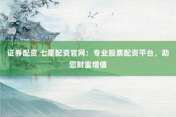 证券配资 七星配资官网：专业股票配资平台，助您财富增值