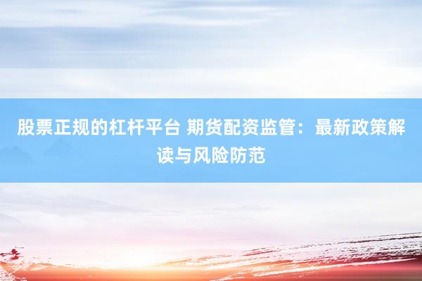 股票正规的杠杆平台 期货配资监管：最新政策解读与风险防范