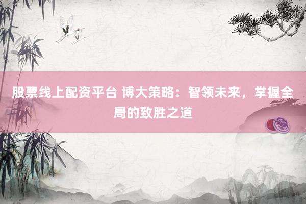 股票线上配资平台 博大策略：智领未来，掌握全局的致胜之道