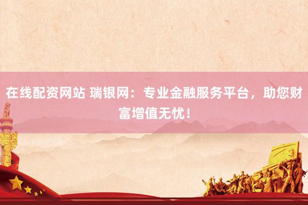 在线配资网站 瑞银网：专业金融服务平台，助您财富增值无忧！