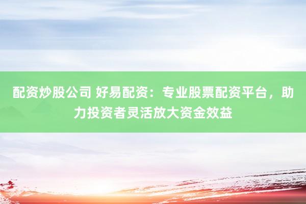 配资炒股公司 好易配资：专业股票配资平台，助力投资者灵活放大资金效益