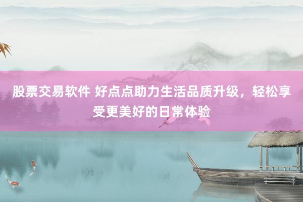 股票交易软件 好点点助力生活品质升级，轻松享受更美好的日常体验