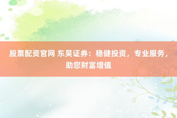 股票配资官网 东吴证券：稳健投资，专业服务，助您财富增值